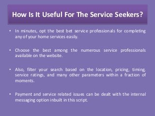How Is It Useful For The Service Seekers?
• In minutes, opt the best bet service professionals for completing
any of your home services easily.
• Choose the best among the numerous service professionals
available on the website.
• Also, filter your search based on the location, pricing, timing,
service ratings, and many other parameters within a fraction of
moments.
• Payment and service related issues can be dealt with the internal
messaging option inbuilt in this script.
 