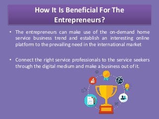 How It Is Beneficial For The
Entrepreneurs?
• The entrepreneurs can make use of the on-demand home
service business trend and establish an interesting online
platform to the prevailing need in the international market
• Connect the right service professionals to the service seekers
through the digital medium and make a business out of it.
 