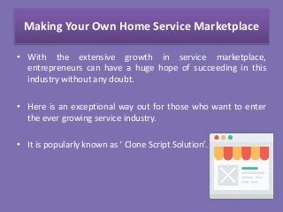 Making Your Own Home Service Marketplace
• With the extensive growth in service marketplace,
entrepreneurs can have a huge hope of succeeding in this
industry without any doubt.
• Here is an exceptional way out for those who want to enter
the ever growing service industry.
• It is popularly known as ‘ Clone Script Solution’.
 