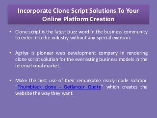 Incorporate Clone Script Solutions To Your
Online Platform Creation
• Clone script is the latest buzz word in the business community
to enter into the industry without any special exertion.
• Agriya is pioneer web development company in rendering
clone script solution for the everlasting business models in the
international market.
• Make the best use of their remarkable ready-made solution
“Thumbtack clone - Getlancer Quote” which creates the
website the way they want.
 