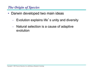 The Origin of Species
•  Darwin developed two main ideas
–  Evolution explains life’s unity and diversity
–  Natural selection is a cause of adaptive
evolution

Copyright © 2005 Pearson Education, Inc. publishing as Benjamin Cummings

 