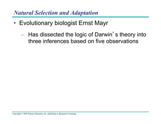 Natural Selection and Adaptation
•  Evolutionary biologist Ernst Mayr
–  Has dissected the logic of Darwin’s theory into
three inferences based on five observations

Copyright © 2005 Pearson Education, Inc. publishing as Benjamin Cummings

 