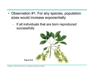 •  Observation #1: For any species, population
sizes would increase exponentially
–  If all individuals that are born reproduced
successfully

Figure 22.8

Copyright © 2005 Pearson Education, Inc. publishing as Benjamin Cummings

 