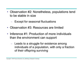 •  Observation #2: Nonetheless, populations tend
to be stable in size
–  Except for seasonal fluctuations

•  Observation #3: Resources are limited
•  Inference #1: Production of more individuals
than the environment can support
–  Leads to a struggle for existence among
individuals of a population, with only a fraction
of their offspring surviving
Copyright © 2005 Pearson Education, Inc. publishing as Benjamin Cummings

 