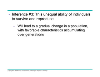 •  Inference #3: This unequal ability of individuals
to survive and reproduce
–  Will lead to a gradual change in a population,
with favorable characteristics accumulating
over generations

Copyright © 2005 Pearson Education, Inc. publishing as Benjamin Cummings

 