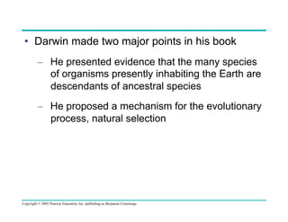 •  Darwin made two major points in his book
–  He presented evidence that the many species
of organisms presently inhabiting the Earth are
descendants of ancestral species
–  He proposed a mechanism for the evolutionary
process, natural selection

Copyright © 2005 Pearson Education, Inc. publishing as Benjamin Cummings

 