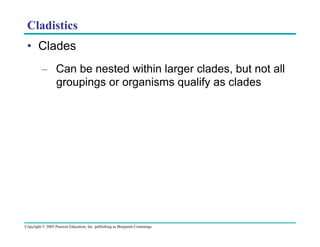 Cladistics
•  Clades
–  Can be nested within larger clades, but not all
groupings or organisms qualify as clades

Copyright © 2005 Pearson Education, Inc. publishing as Benjamin Cummings

 