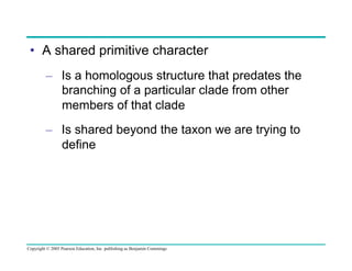 •  A shared primitive character
–  Is a homologous structure that predates the
branching of a particular clade from other
members of that clade
–  Is shared beyond the taxon we are trying to
define

Copyright © 2005 Pearson Education, Inc. publishing as Benjamin Cummings

 