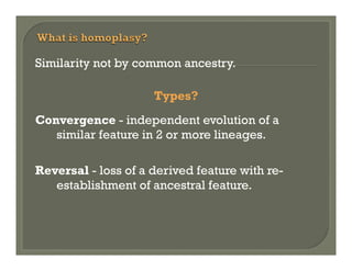 Similarity not by common ancestry.
Types?
Convergence - independent evolution of a
similar feature in 2 or more lineages.
Reversal - loss of a derived feature with reestablishment of ancestral feature.

 