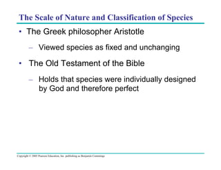 The Scale of Nature and Classification of Species
•  The Greek philosopher Aristotle
–  Viewed species as fixed and unchanging

•  The Old Testament of the Bible
–  Holds that species were individually designed
by God and therefore perfect

Copyright © 2005 Pearson Education, Inc. publishing as Benjamin Cummings

 