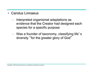 •  Carolus Linnaeus
–  Interpreted organismal adaptations as
evidence that the Creator had designed each
species for a specific purpose
–  Was a founder of taxonomy, classifying life’s
diversity “for the greater glory of God”

Copyright © 2005 Pearson Education, Inc. publishing as Benjamin Cummings

 