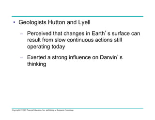 •  Geologists Hutton and Lyell
–  Perceived that changes in Earth’s surface can
result from slow continuous actions still
operating today
–  Exerted a strong influence on Darwin’s
thinking

Copyright © 2005 Pearson Education, Inc. publishing as Benjamin Cummings

 