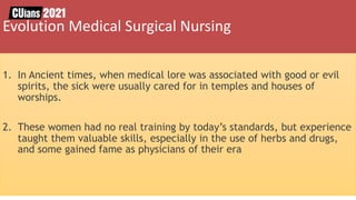 1. In Ancient times, when medical lore was associated with good or evil
spirits, the sick were usually cared for in temples and houses of
worships.
2. These women had no real training by today’s standards, but experience
taught them valuable skills, especially in the use of herbs and drugs,
and some gained fame as physicians of their era
Evolution Medical Surgical Nursing
 
