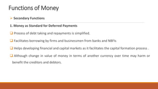 Functions of Money
 Secondary Functions
1. Money as Standard for Deferred Payments
 Process of debt taking and repayments is simplified.
 Facilitates borrowing by firms and businessmen from banks and NBFIs
 Helps developing financial and capital markets as it facilitates the capital formation process .
 Although change in value of money in terms of another currency over time may harm or
benefit the creditors and debtors.
 