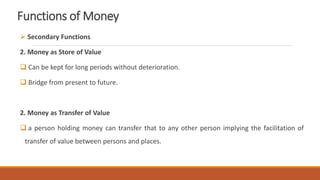 Functions of Money
 Secondary Functions
2. Money as Store of Value
 Can be kept for long periods without deterioration.
 Bridge from present to future.
2. Money as Transfer of Value
 a person holding money can transfer that to any other person implying the facilitation of
transfer of value between persons and places.
 