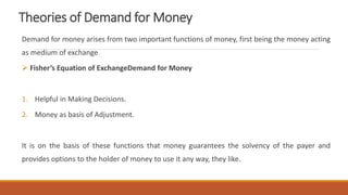 Theories of Demand for Money
Demand for money arises from two important functions of money, first being the money acting
as medium of exchange
 Fisher’s Equation of ExchangeDemand for Money
1. Helpful in Making Decisions.
2. Money as basis of Adjustment.
It is on the basis of these functions that money guarantees the solvency of the payer and
provides options to the holder of money to use it any way, they like.
 
