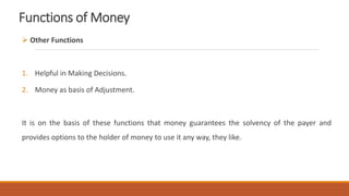 Functions of Money
 Other Functions
1. Helpful in Making Decisions.
2. Money as basis of Adjustment.
It is on the basis of these functions that money guarantees the solvency of the payer and
provides options to the holder of money to use it any way, they like.
 