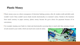 • Plastic money arose as a direct consequence of electronic banking systems; after all, modern credit and debit cards
wouldn’t work if they couldn’t access funds records electronically at a moment’s notice. Similar to the transition
from metal currency to paper currency, plastic money became the go-to choice for payments because of its
convenience.
• For example, keeping your funds in a bank and electronically accessing them is much safer than carrying a bunch
of cash around in your wallet, which can much more easily be stolen.
Plastic Money
 