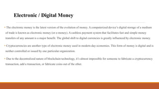 • The electronic money is the latest version of the evolution of money. A computerized device’s digital storage of a medium
of trade is known as electronic money (or e-money). A cashless payment system that facilitates fast and simple money
transfers of any amount is a major benefit. The global shift to digital currencies is greatly influenced by electronic money.
• Cryptocurrencies are another type of electronic money used in modern-day economies. This form of money is digital and is
neither controlled or issued by one particular organization.
• Due to the decentralized nature of blockchain technology, it’s almost impossible for someone to fabricate a cryptocurrency
transaction, add a transaction, or fabricate coins out of the ether.
Electronic / Digital Money
 