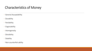 Characteristics of Money
◦ General Acceptability
◦ Durability
◦ Portability
◦ Cognizability
◦ Homogeneity
◦ Divisibility
◦ Stability
◦ Non-counterfeit ability
 