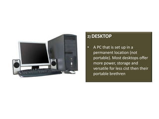 2) DESKTOP

• A PC that is set up in a
  permanent location (not
  portable). Most desktops offer
  more power, storage and
  versatile for less cist then their
  portable brethren
 