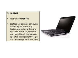 3) LAPTOP

• Also called notebook.

• Laptops are portable computers
  that integrate the display,
  keyboard, a pointing devise or
  trackball, processor, memory
  and hard drive all in a battery-
  operated package slightly larger
  than an average hardcover book
 