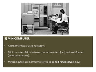 8) MINICOMPUTER

• Another term rely used nowadays.

• Minicomputers fall in between microcomputers (pcs) and mainframes
  (enterprise servers).

• Minicomputers are normally referred to as mid-range servers now.
 