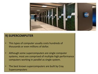 9) SUPERCOMPUTER

• This types of computer usually costs hundreds of
  thousands or even millions of dollar.

• Although some supercomputers are single computer
  systems, most are comprised of multiple high performance
  computers working in parallel as single system.

• The best known supercomputers are built by Cray
  Supercomputers
 