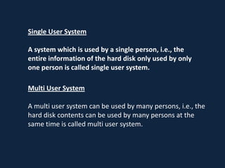 Single User System

A system which is used by a single person, i.e., the
entire information of the hard disk only used by only
one person is called single user system.

Multi User System

A multi user system can be used by many persons, i.e., the
hard disk contents can be used by many persons at the
same time is called multi user system.
 