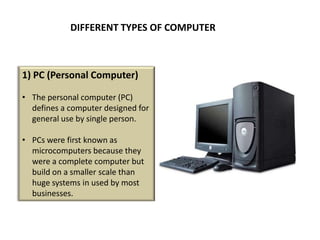 DIFFERENT TYPES OF COMPUTER



1) PC (Personal Computer)

• The personal computer (PC)
  defines a computer designed for
  general use by single person.

• PCs were first known as
  microcomputers because they
  were a complete computer but
  build on a smaller scale than
  huge systems in used by most
  businesses.
 