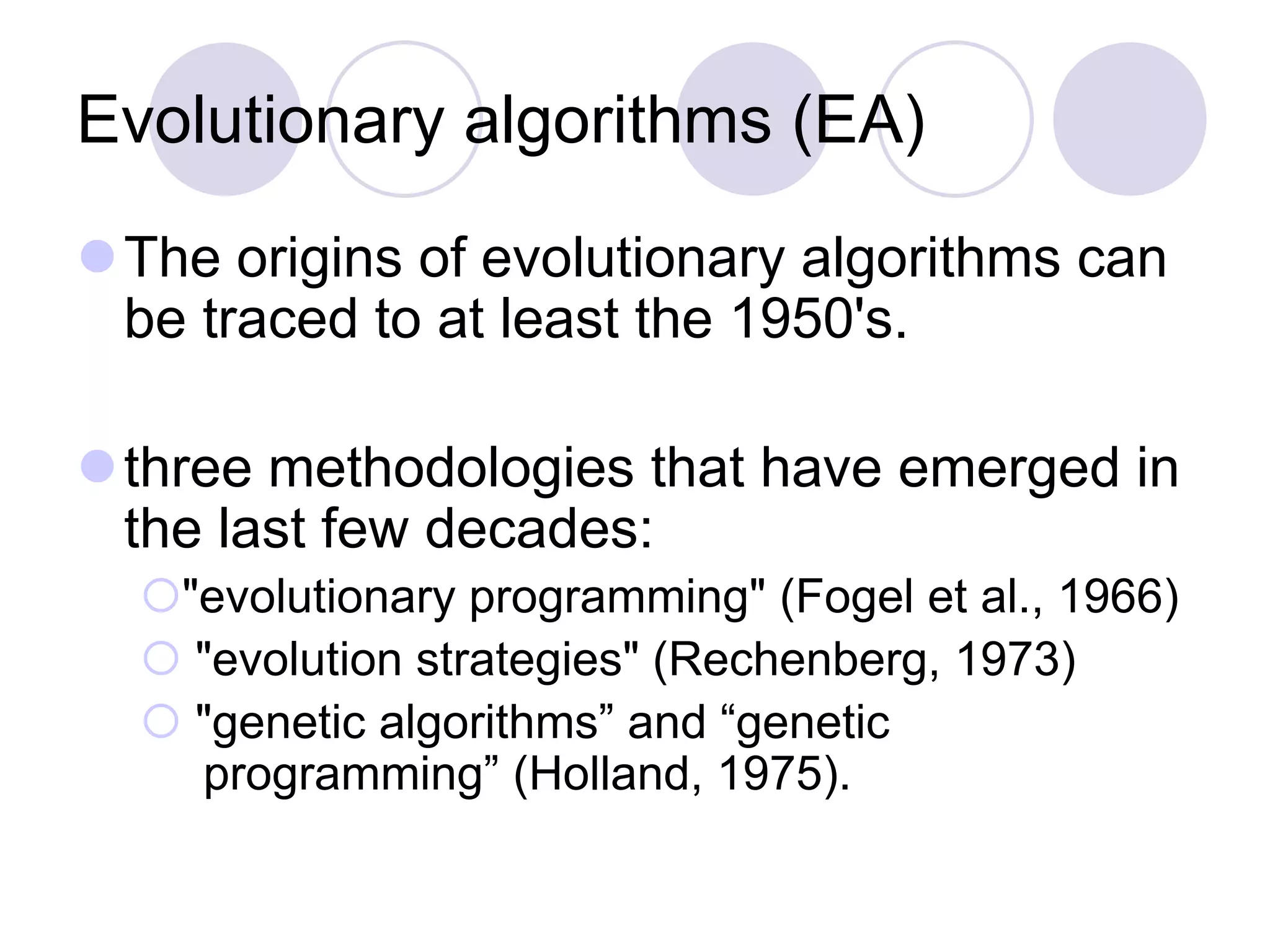Evolutionary algorithms (EA)
The origins of evolutionary algorithms can
be traced to at least the 1950's.
three methodologies that have emerged in
the last few decades:
"evolutionary programming" (Fogel et al., 1966)
 "evolution strategies" (Rechenberg, 1973)
 "genetic algorithms” and “genetic
programming” (Holland, 1975).
 