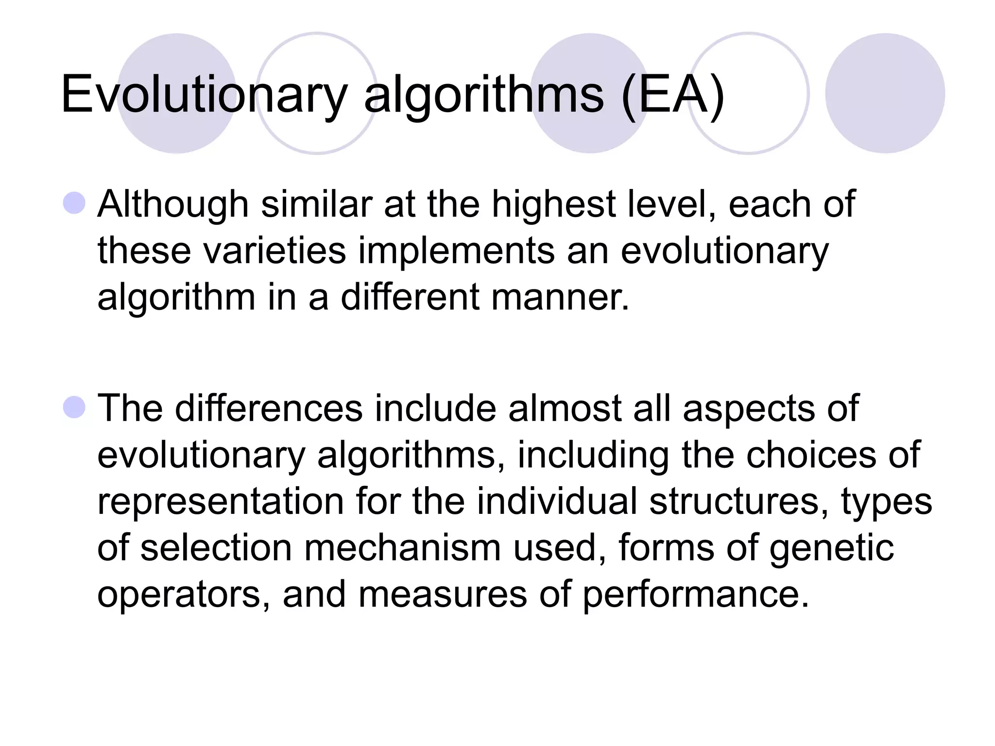 Evolutionary algorithms (EA)
 Although similar at the highest level, each of
these varieties implements an evolutionary
algorithm in a different manner.
 The differences include almost all aspects of
evolutionary algorithms, including the choices of
representation for the individual structures, types
of selection mechanism used, forms of genetic
operators, and measures of performance.
 