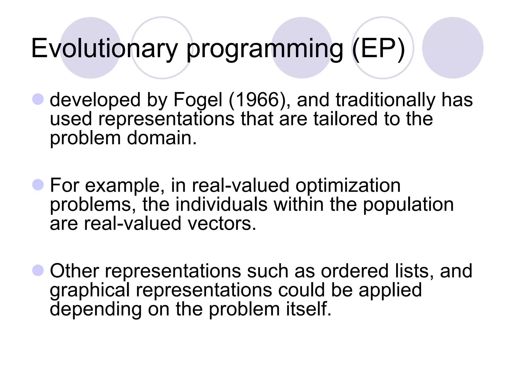 Evolutionary programming (EP)
 developed by Fogel (1966), and traditionally has
used representations that are tailored to the
problem domain.
 For example, in real-valued optimization
problems, the individuals within the population
are real-valued vectors.
 Other representations such as ordered lists, and
graphical representations could be applied
depending on the problem itself.
 