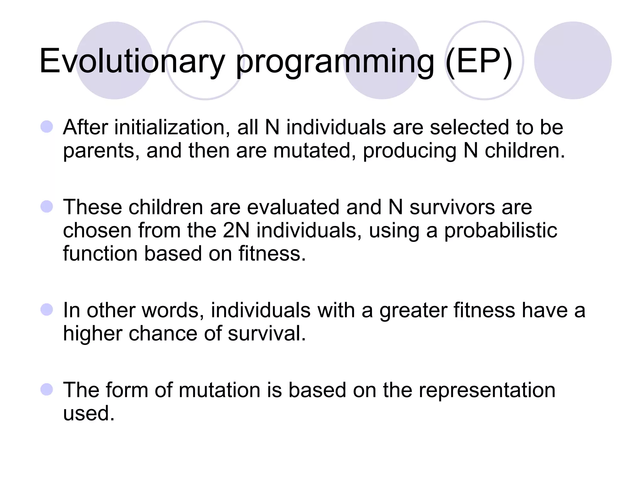Evolutionary programming (EP)
 After initialization, all N individuals are selected to be
parents, and then are mutated, producing N children.
 These children are evaluated and N survivors are
chosen from the 2N individuals, using a probabilistic
function based on fitness.
 In other words, individuals with a greater fitness have a
higher chance of survival.
 The form of mutation is based on the representation
used.
 
