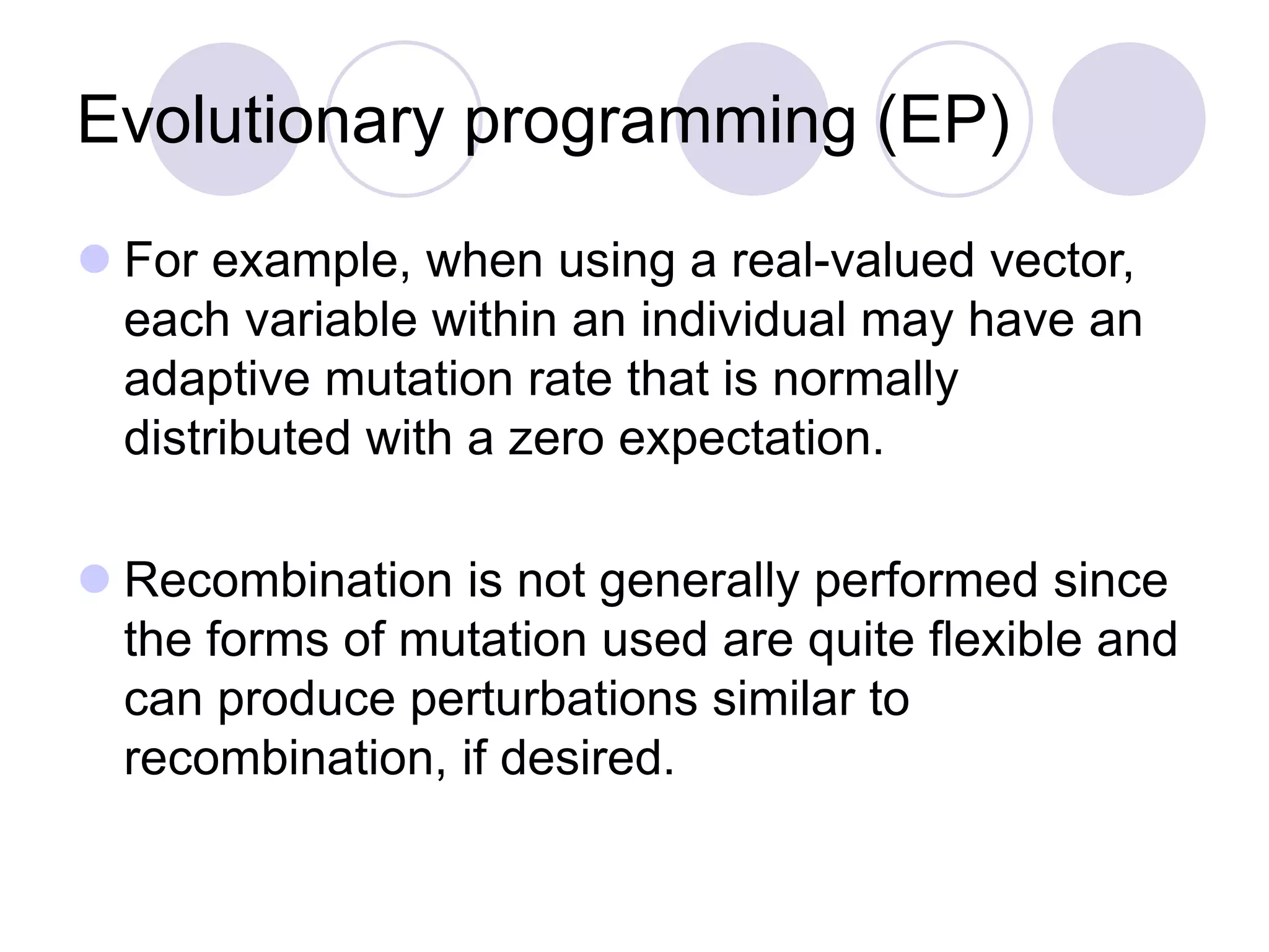 Evolutionary programming (EP)
 For example, when using a real-valued vector,
each variable within an individual may have an
adaptive mutation rate that is normally
distributed with a zero expectation.
 Recombination is not generally performed since
the forms of mutation used are quite flexible and
can produce perturbations similar to
recombination, if desired.
 