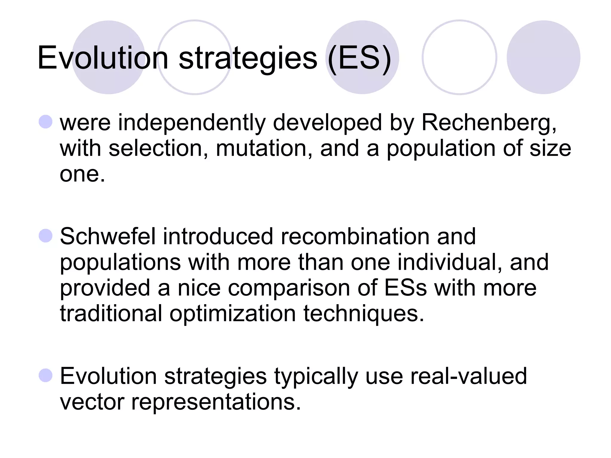 Evolution strategies (ES)
 were independently developed by Rechenberg,
with selection, mutation, and a population of size
one.
 Schwefel introduced recombination and
populations with more than one individual, and
provided a nice comparison of ESs with more
traditional optimization techniques.
 Evolution strategies typically use real-valued
vector representations.
 