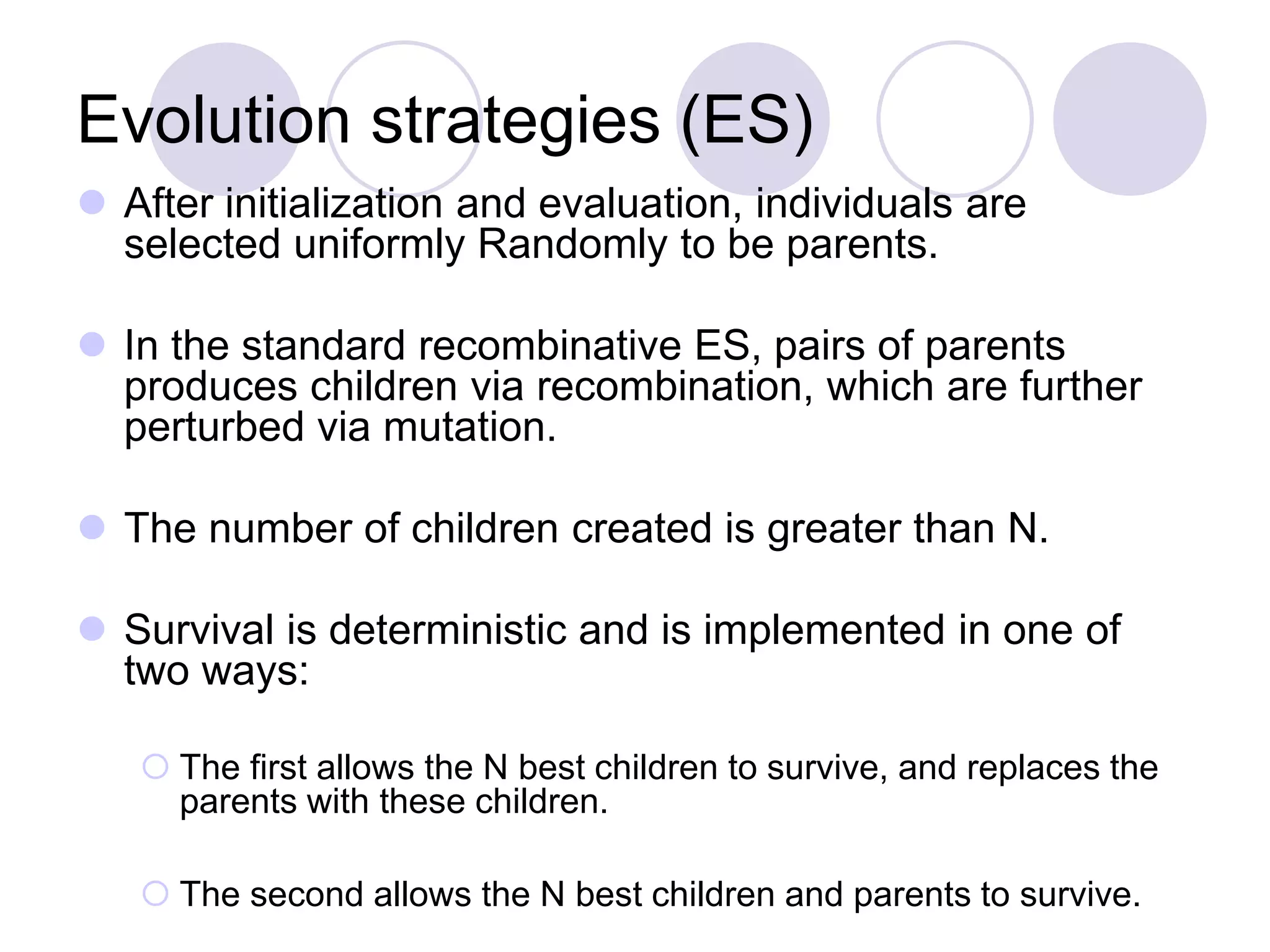 Evolution strategies (ES)
 After initialization and evaluation, individuals are
selected uniformly Randomly to be parents.
 In the standard recombinative ES, pairs of parents
produces children via recombination, which are further
perturbed via mutation.
 The number of children created is greater than N.
 Survival is deterministic and is implemented in one of
two ways:
 The first allows the N best children to survive, and replaces the
parents with these children.
 The second allows the N best children and parents to survive.
 