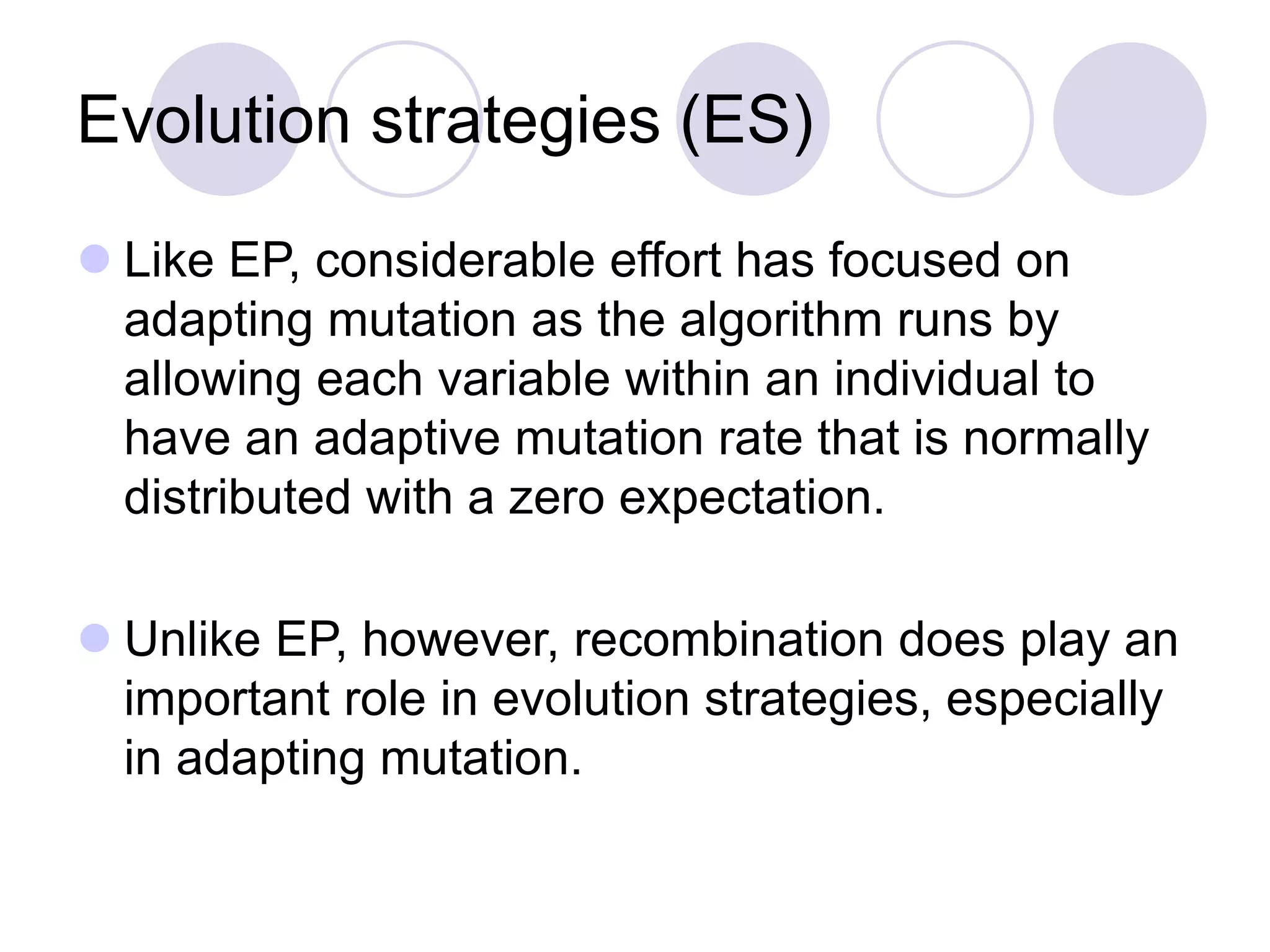 Evolution strategies (ES)
 Like EP, considerable effort has focused on
adapting mutation as the algorithm runs by
allowing each variable within an individual to
have an adaptive mutation rate that is normally
distributed with a zero expectation.
 Unlike EP, however, recombination does play an
important role in evolution strategies, especially
in adapting mutation.
 