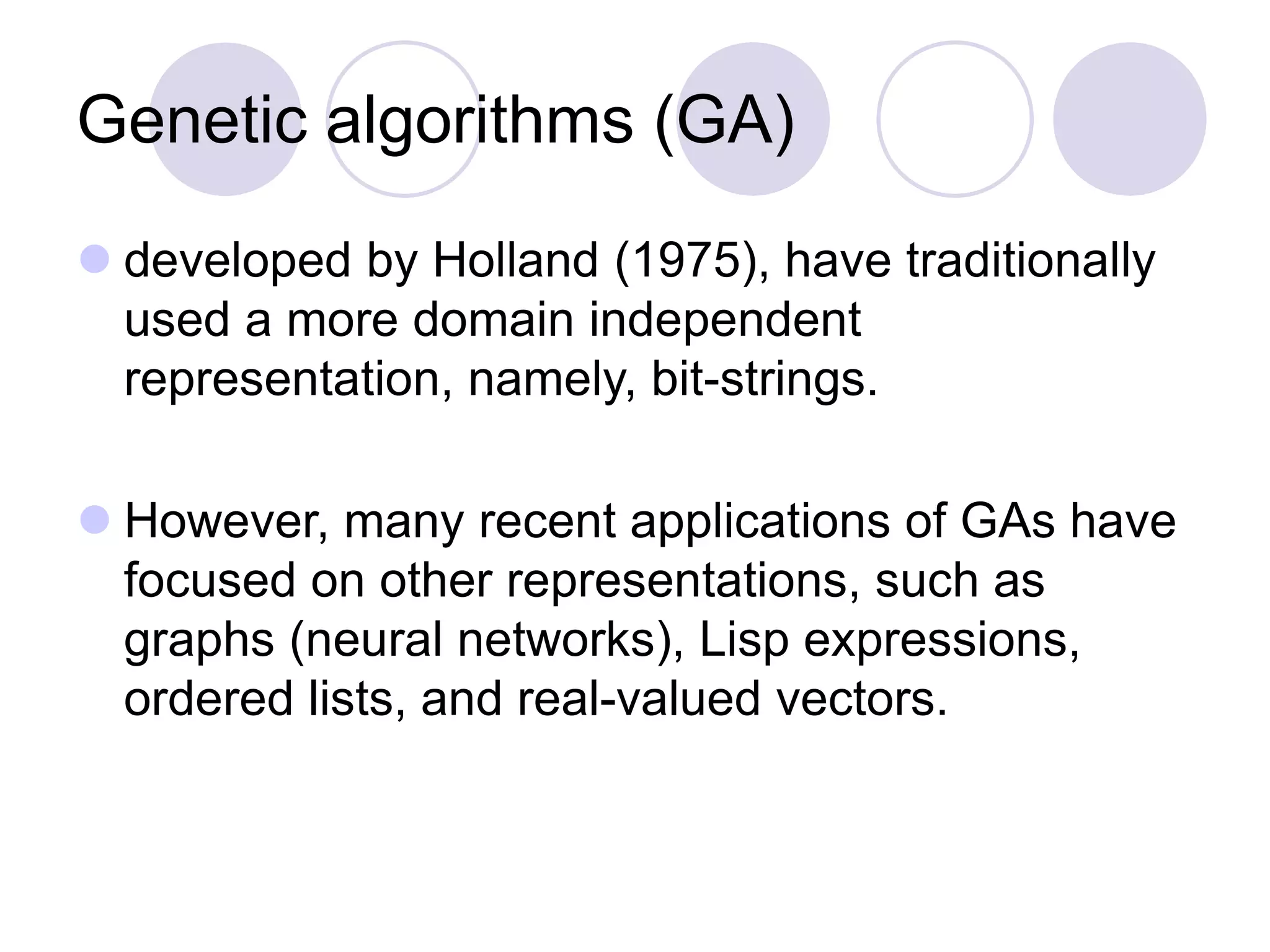 Genetic algorithms (GA)
 developed by Holland (1975), have traditionally
used a more domain independent
representation, namely, bit-strings.
 However, many recent applications of GAs have
focused on other representations, such as
graphs (neural networks), Lisp expressions,
ordered lists, and real-valued vectors.
 