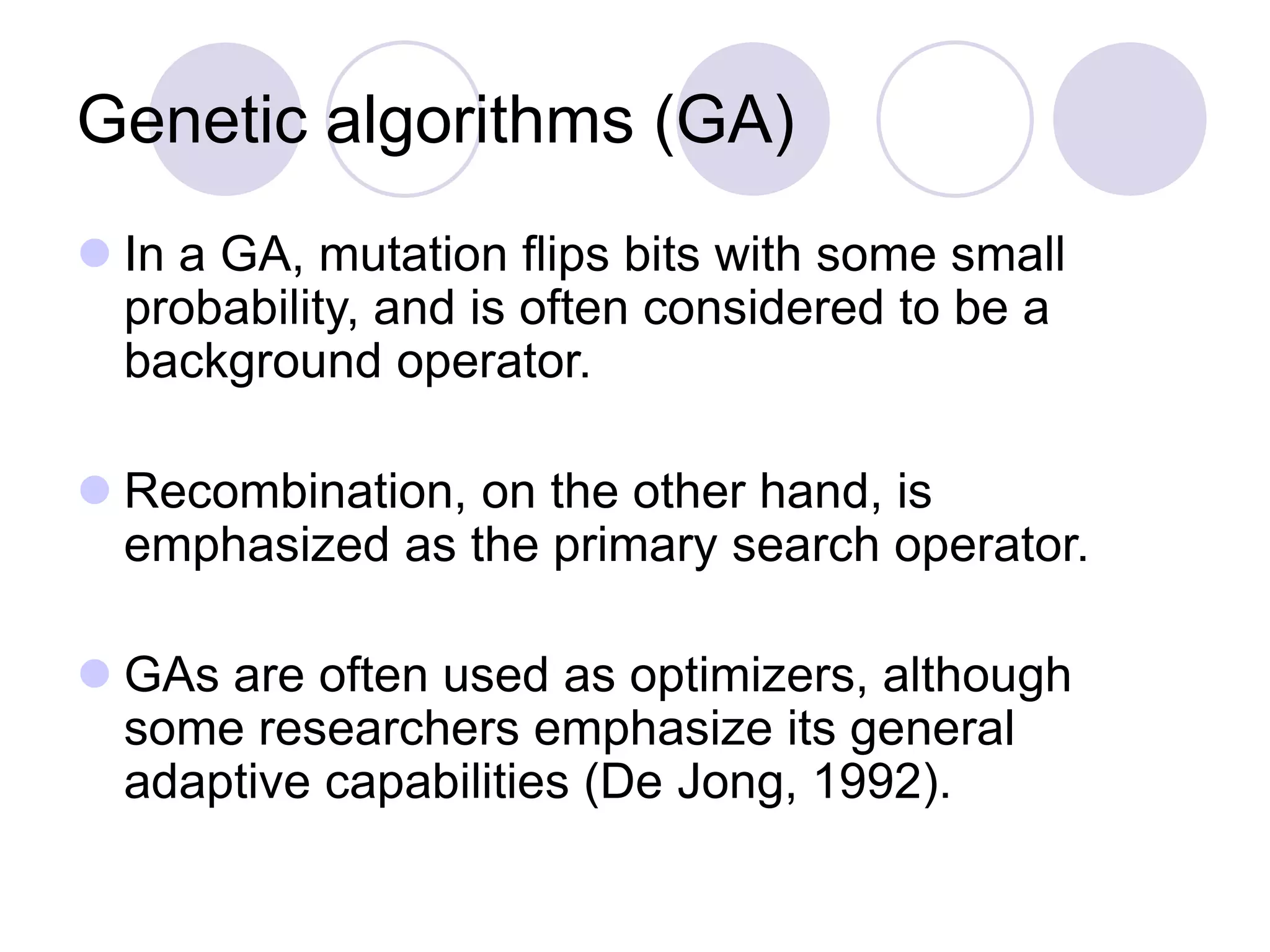 Genetic algorithms (GA)
 In a GA, mutation flips bits with some small
probability, and is often considered to be a
background operator.
 Recombination, on the other hand, is
emphasized as the primary search operator.
 GAs are often used as optimizers, although
some researchers emphasize its general
adaptive capabilities (De Jong, 1992).
 