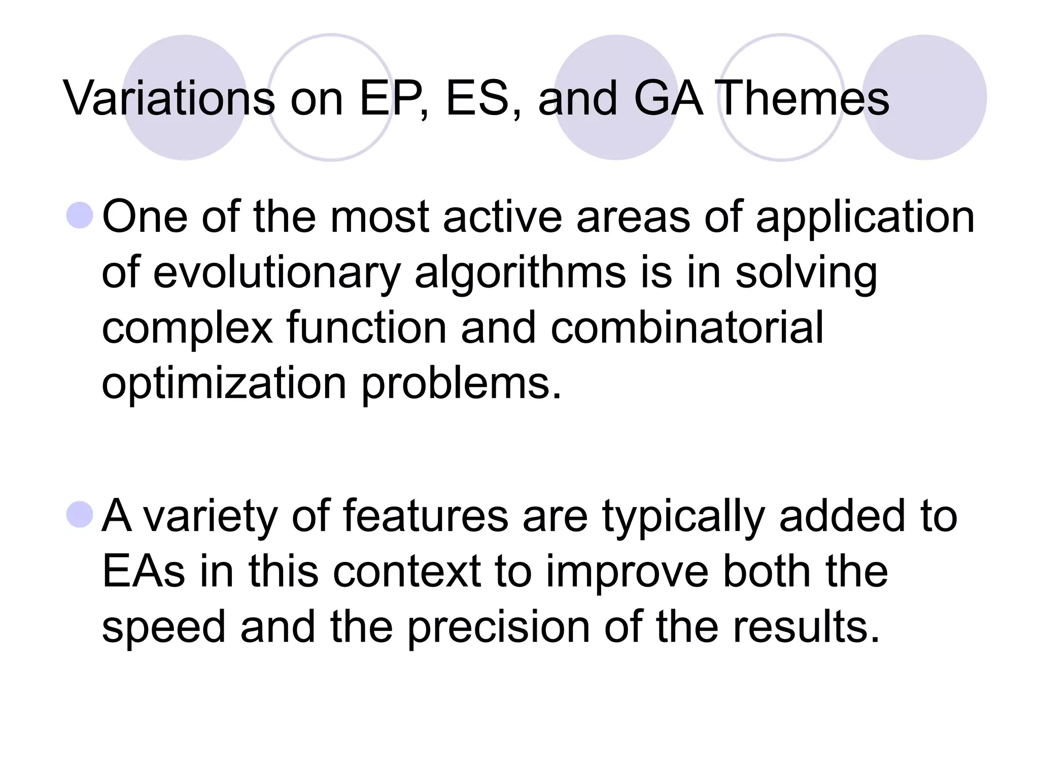 Variations on EP, ES, and GA Themes
One of the most active areas of application
of evolutionary algorithms is in solving
complex function and combinatorial
optimization problems.
A variety of features are typically added to
EAs in this context to improve both the
speed and the precision of the results.
 