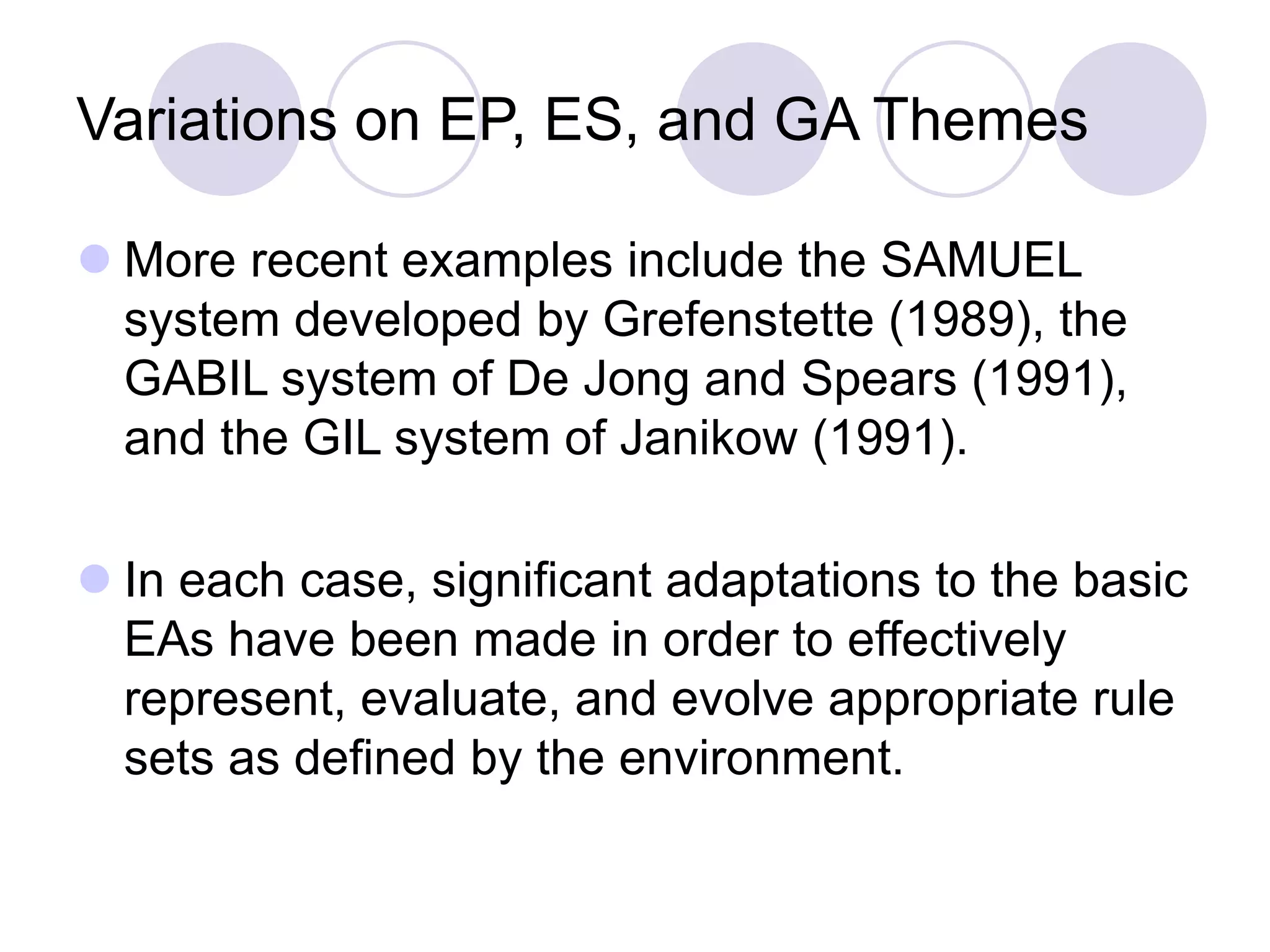 Variations on EP, ES, and GA Themes
 More recent examples include the SAMUEL
system developed by Grefenstette (1989), the
GABIL system of De Jong and Spears (1991),
and the GIL system of Janikow (1991).
 In each case, significant adaptations to the basic
EAs have been made in order to effectively
represent, evaluate, and evolve appropriate rule
sets as defined by the environment.
 