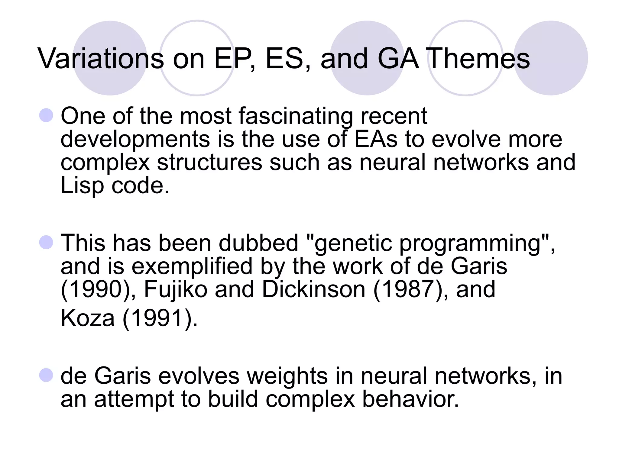 Variations on EP, ES, and GA Themes
 One of the most fascinating recent
developments is the use of EAs to evolve more
complex structures such as neural networks and
Lisp code.
 This has been dubbed "genetic programming",
and is exemplified by the work of de Garis
(1990), Fujiko and Dickinson (1987), and
Koza (1991).
 de Garis evolves weights in neural networks, in
an attempt to build complex behavior.
 
