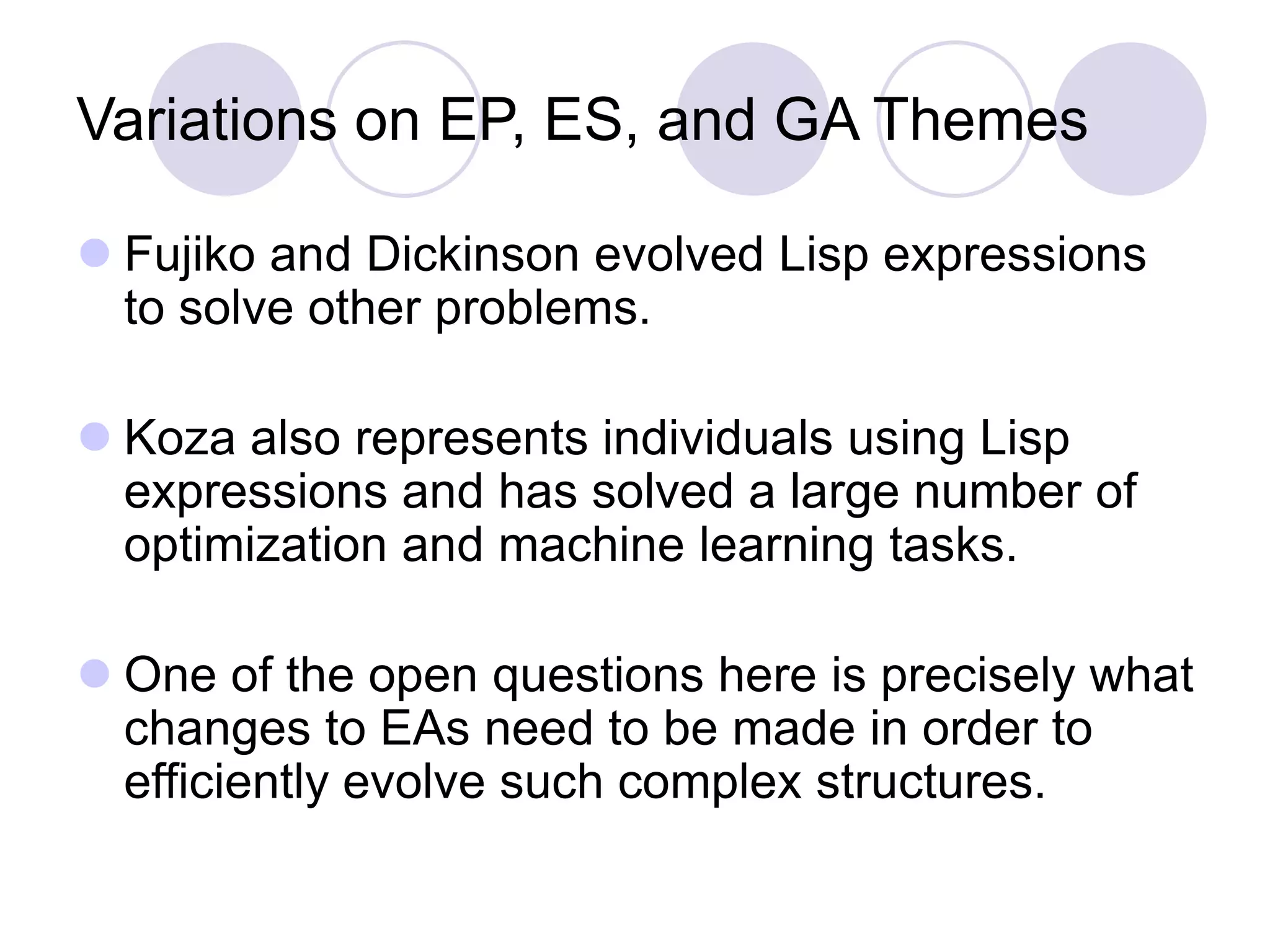 Variations on EP, ES, and GA Themes
 Fujiko and Dickinson evolved Lisp expressions
to solve other problems.
 Koza also represents individuals using Lisp
expressions and has solved a large number of
optimization and machine learning tasks.
 One of the open questions here is precisely what
changes to EAs need to be made in order to
efficiently evolve such complex structures.
 