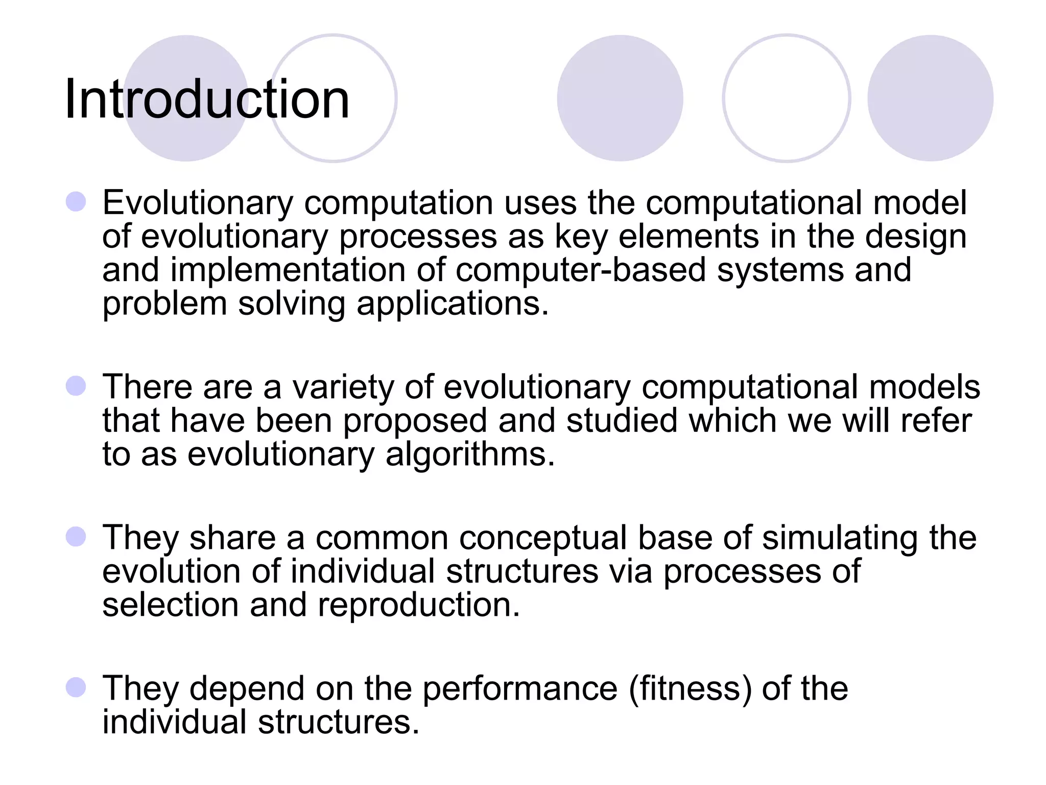 Introduction
 Evolutionary computation uses the computational model
of evolutionary processes as key elements in the design
and implementation of computer-based systems and
problem solving applications.
 There are a variety of evolutionary computational models
that have been proposed and studied which we will refer
to as evolutionary algorithms.
 They share a common conceptual base of simulating the
evolution of individual structures via processes of
selection and reproduction.
 They depend on the performance (fitness) of the
individual structures.
 