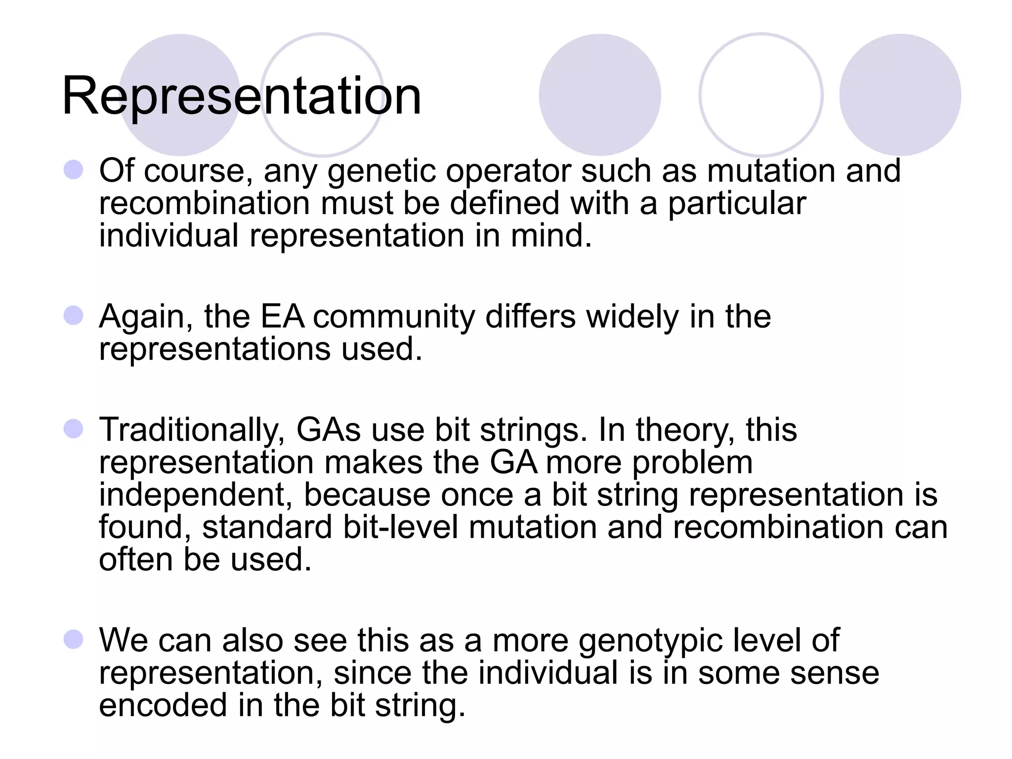 Representation
 Of course, any genetic operator such as mutation and
recombination must be defined with a particular
individual representation in mind.
 Again, the EA community differs widely in the
representations used.
 Traditionally, GAs use bit strings. In theory, this
representation makes the GA more problem
independent, because once a bit string representation is
found, standard bit-level mutation and recombination can
often be used.
 We can also see this as a more genotypic level of
representation, since the individual is in some sense
encoded in the bit string.
 