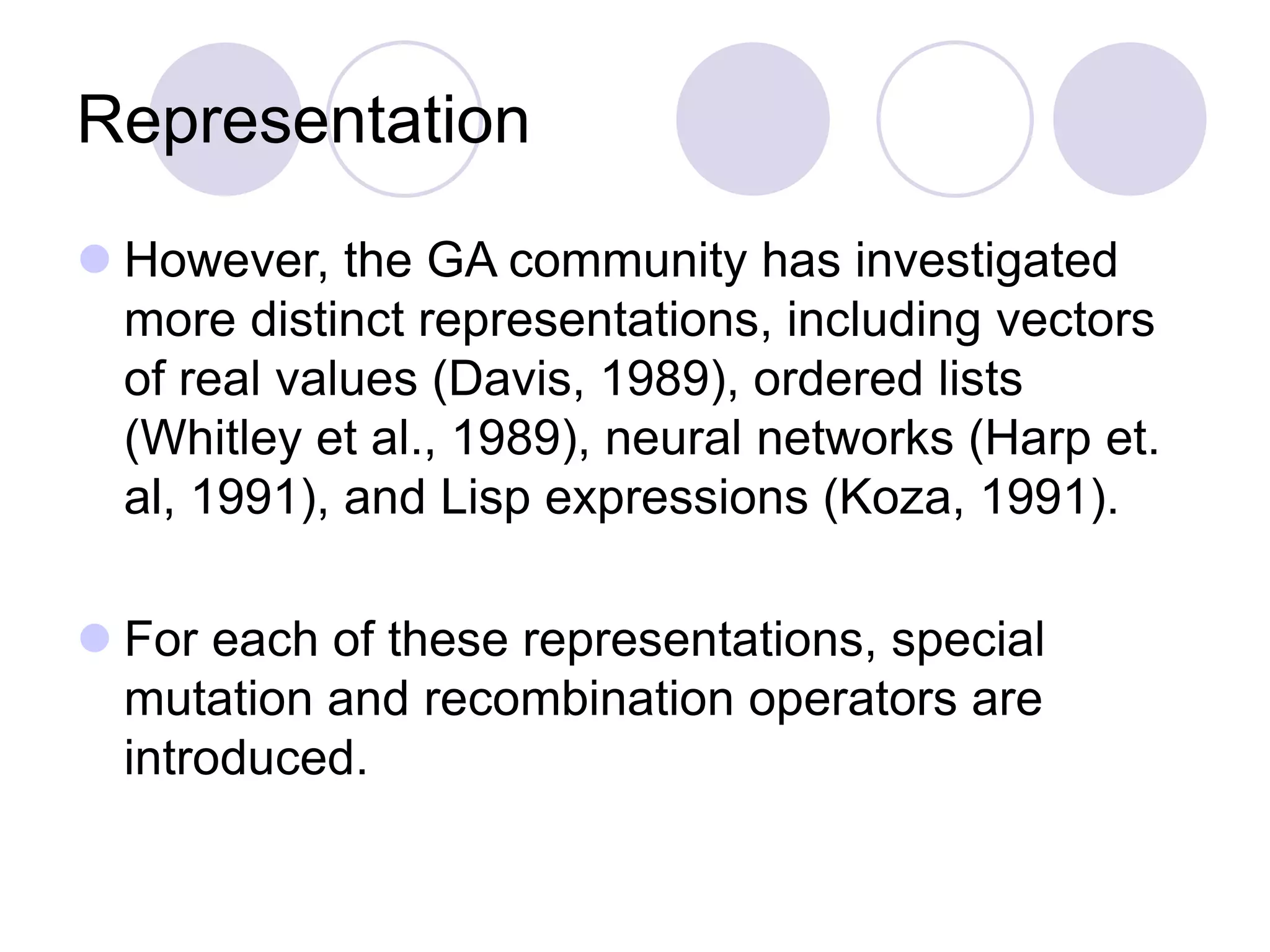 Representation
 However, the GA community has investigated
more distinct representations, including vectors
of real values (Davis, 1989), ordered lists
(Whitley et al., 1989), neural networks (Harp et.
al, 1991), and Lisp expressions (Koza, 1991).
 For each of these representations, special
mutation and recombination operators are
introduced.
 