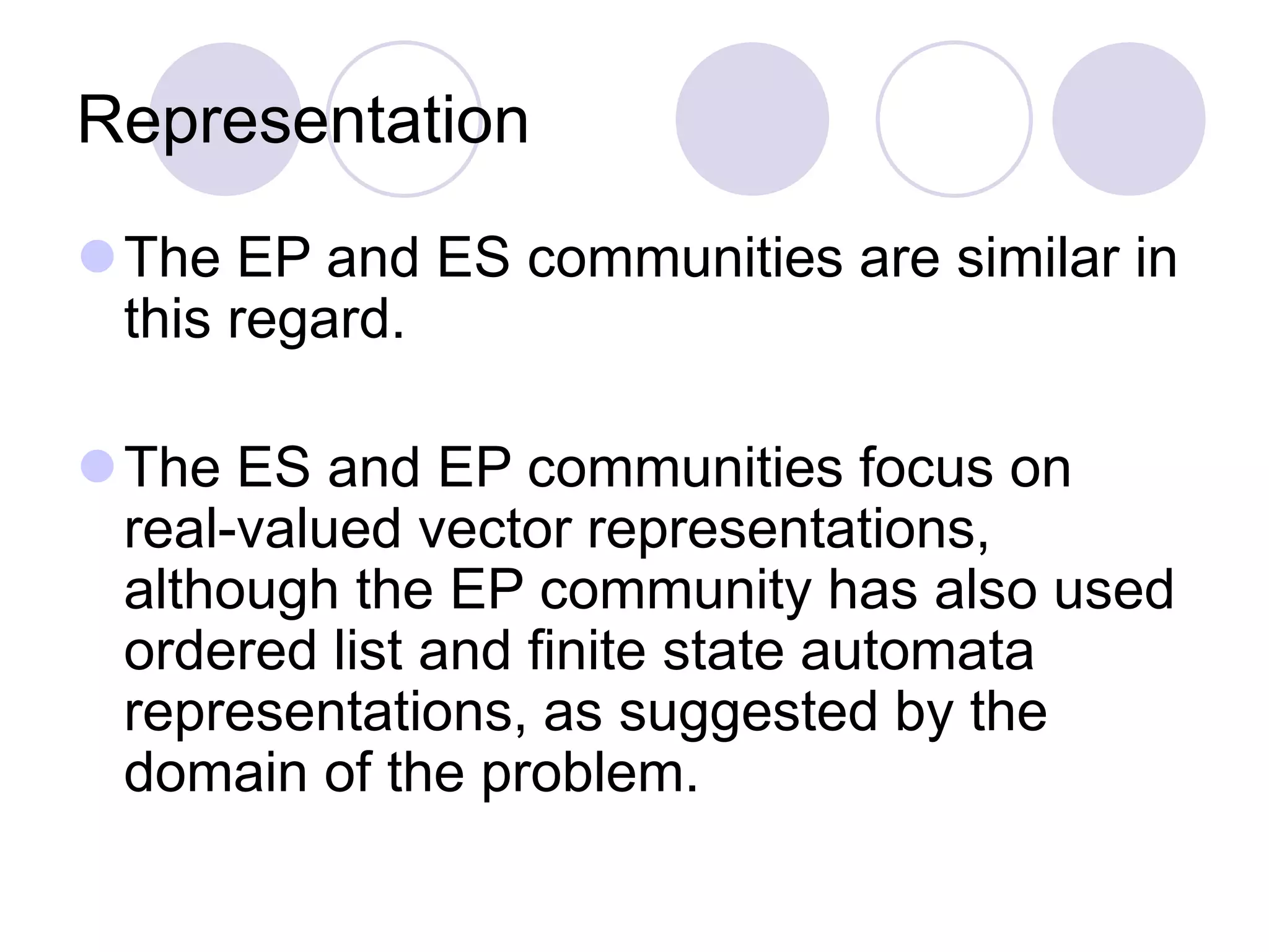 Representation
The EP and ES communities are similar in
this regard.
The ES and EP communities focus on
real-valued vector representations,
although the EP community has also used
ordered list and finite state automata
representations, as suggested by the
domain of the problem.
 