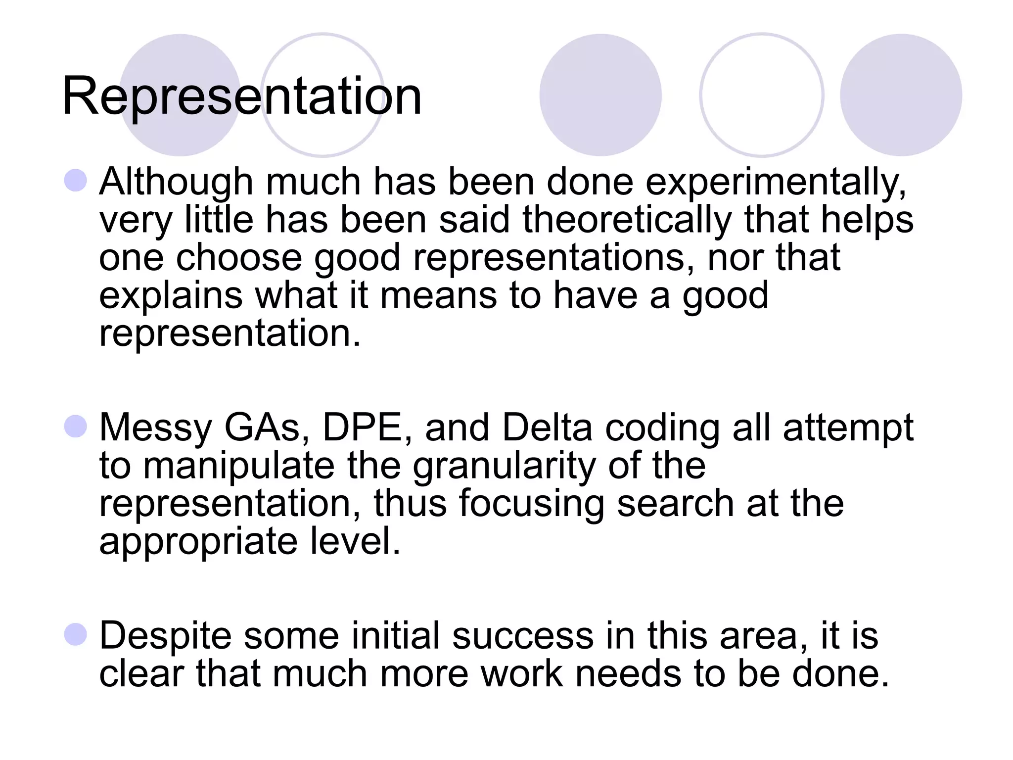 Representation
 Although much has been done experimentally,
very little has been said theoretically that helps
one choose good representations, nor that
explains what it means to have a good
representation.
 Messy GAs, DPE, and Delta coding all attempt
to manipulate the granularity of the
representation, thus focusing search at the
appropriate level.
 Despite some initial success in this area, it is
clear that much more work needs to be done.
 