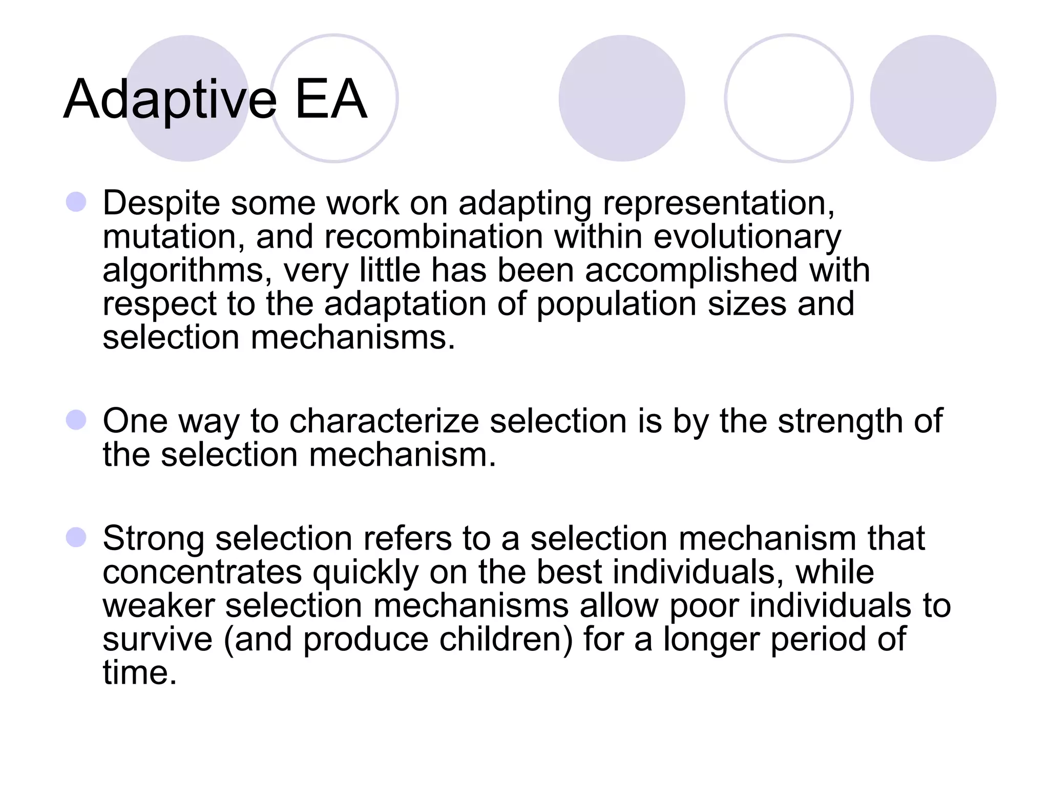 Adaptive EA
 Despite some work on adapting representation,
mutation, and recombination within evolutionary
algorithms, very little has been accomplished with
respect to the adaptation of population sizes and
selection mechanisms.
 One way to characterize selection is by the strength of
the selection mechanism.
 Strong selection refers to a selection mechanism that
concentrates quickly on the best individuals, while
weaker selection mechanisms allow poor individuals to
survive (and produce children) for a longer period of
time.
 